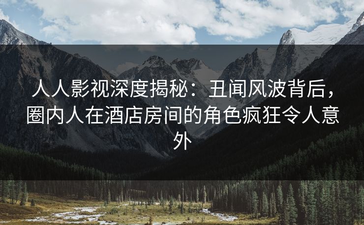 人人影视深度揭秘：丑闻风波背后，圈内人在酒店房间的角色疯狂令人意外