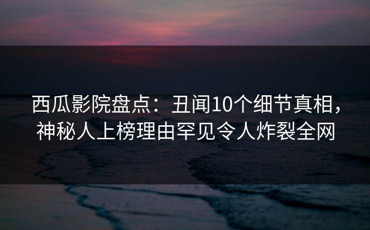 西瓜影院盘点：丑闻10个细节真相，神秘人上榜理由罕见令人炸裂全网