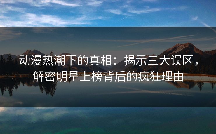 动漫热潮下的真相：揭示三大误区，解密明星上榜背后的疯狂理由