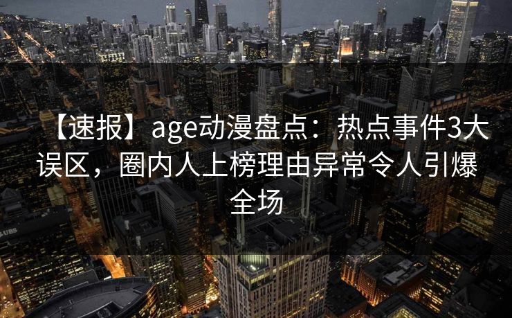【速报】age动漫盘点：热点事件3大误区，圈内人上榜理由异常令人引爆全场