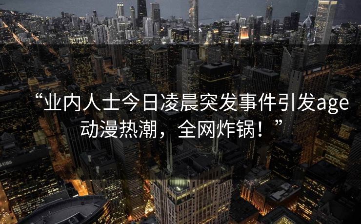 “业内人士今日凌晨突发事件引发age动漫热潮，全网炸锅！”