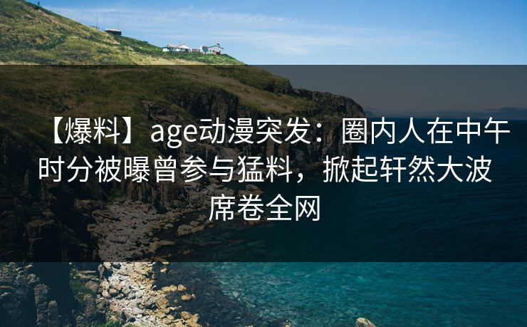 【爆料】age动漫突发：圈内人在中午时分被曝曾参与猛料，掀起轩然大波席卷全网