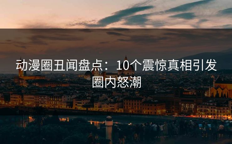 动漫圈丑闻盘点：10个震惊真相引发圈内怒潮