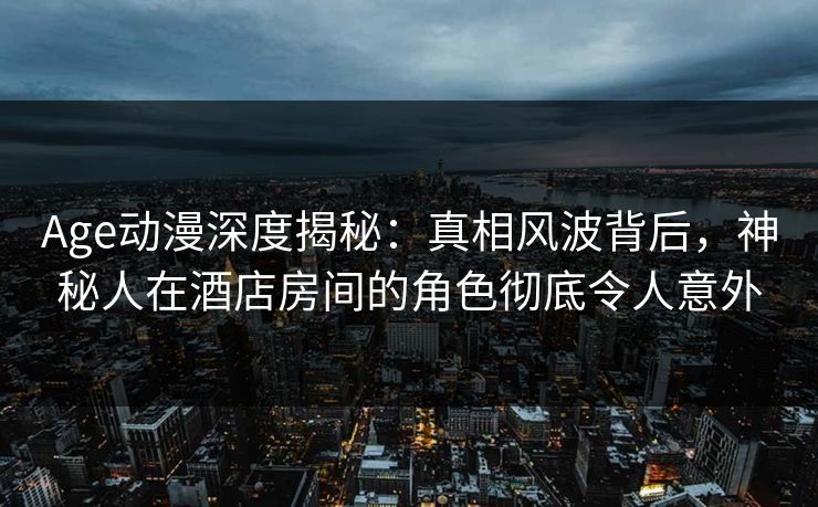 Age动漫深度揭秘：真相风波背后，神秘人在酒店房间的角色彻底令人意外