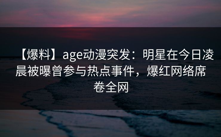 【爆料】age动漫突发：明星在今日凌晨被曝曾参与热点事件，爆红网络席卷全网