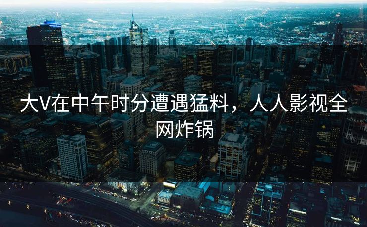 大V在中午时分遭遇猛料，人人影视全网炸锅