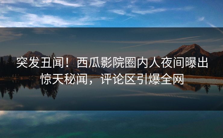 突发丑闻！西瓜影院圈内人夜间曝出惊天秘闻，评论区引爆全网