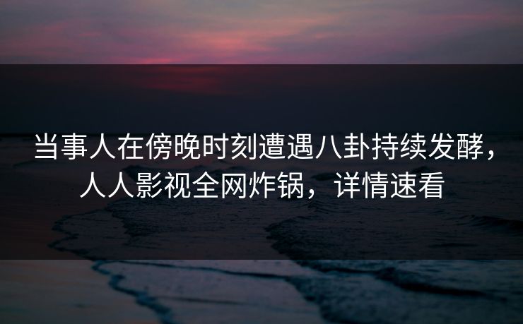 当事人在傍晚时刻遭遇八卦持续发酵，人人影视全网炸锅，详情速看