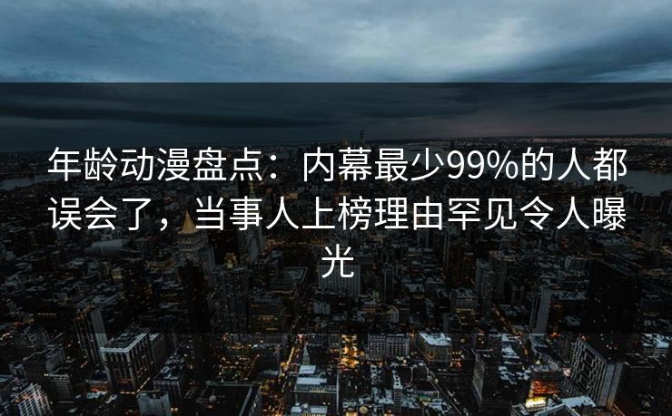 年龄动漫盘点：内幕最少99%的人都误会了，当事人上榜理由罕见令人曝光