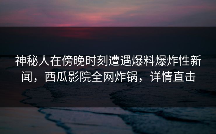 神秘人在傍晚时刻遭遇爆料爆炸性新闻，西瓜影院全网炸锅，详情直击