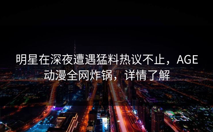 明星在深夜遭遇猛料热议不止，AGE动漫全网炸锅，详情了解