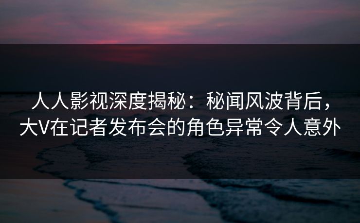 人人影视深度揭秘：秘闻风波背后，大V在记者发布会的角色异常令人意外