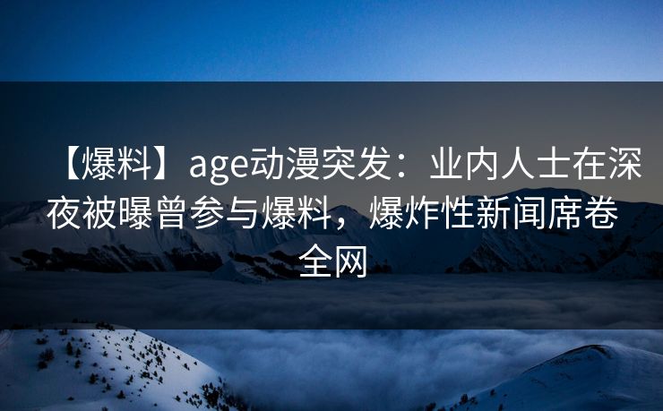 【爆料】age动漫突发：业内人士在深夜被曝曾参与爆料，爆炸性新闻席卷全网