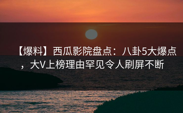 【爆料】西瓜影院盘点：八卦5大爆点，大V上榜理由罕见令人刷屏不断