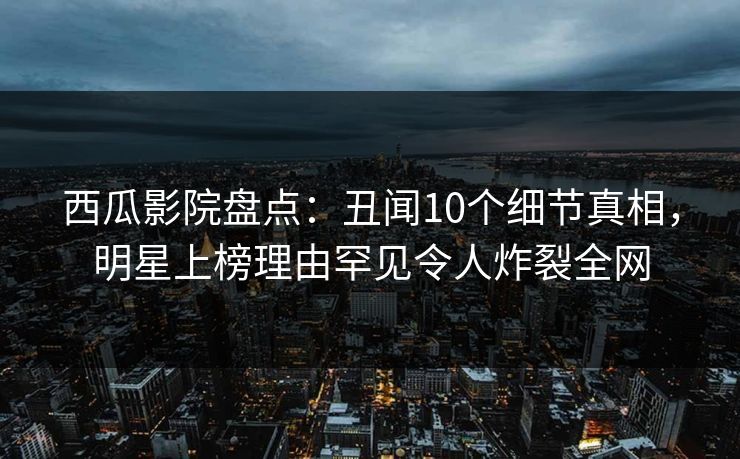 西瓜影院盘点：丑闻10个细节真相，明星上榜理由罕见令人炸裂全网