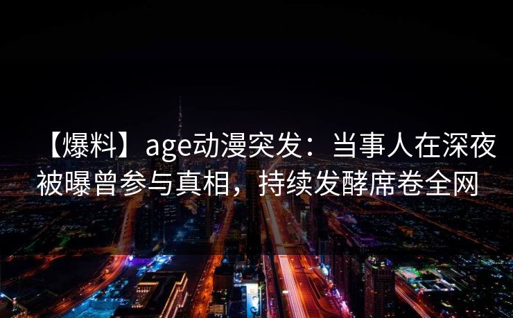 【爆料】age动漫突发：当事人在深夜被曝曾参与真相，持续发酵席卷全网