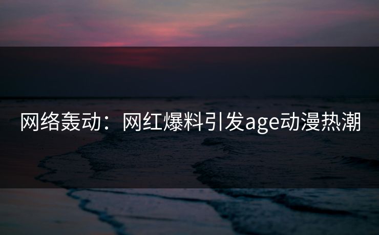 网络轰动：网红爆料引发age动漫热潮
