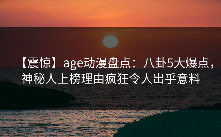 详细阅读:【震惊】age动漫盘点:八卦5大爆点,神秘人上榜理由疯狂令人出乎意料 【震惊】age动漫盘点:八卦5大爆点,神秘人上榜理由疯狂令人出乎意料
