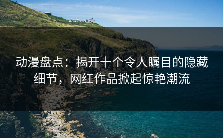 动漫盘点：揭开十个令人瞩目的隐藏细节，网红作品掀起惊艳潮流