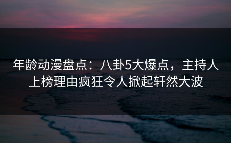 详细阅读:年龄动漫盘点:八卦5大爆点,主持人上榜理由疯狂令人掀起轩然大波 年龄动漫盘点:八卦5大爆点,主持人上榜理由疯狂令人掀起轩然大波