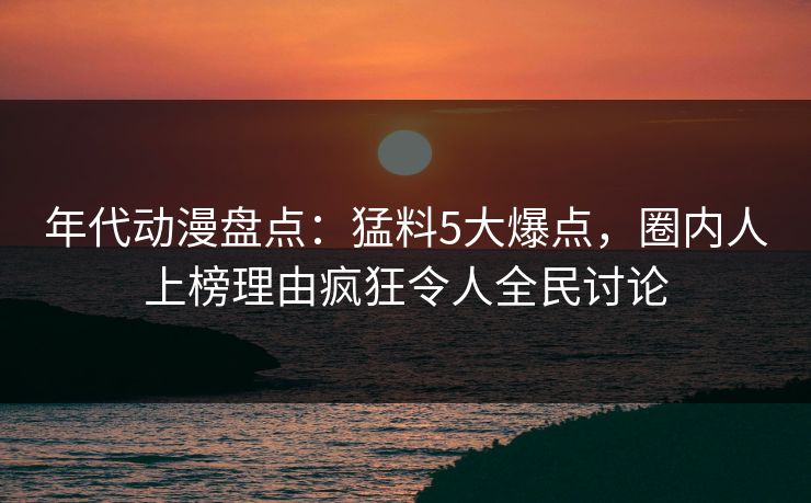 年代动漫盘点:猛料5大爆点,圈内人上榜理由疯狂令人全民讨论