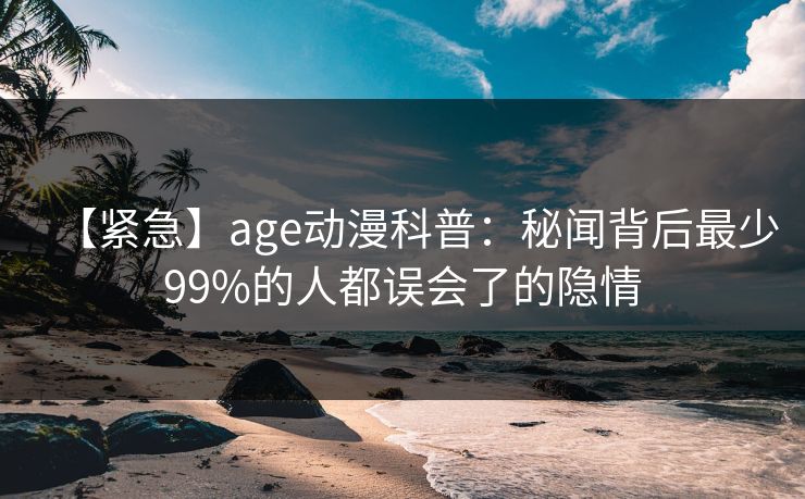 【紧急】age动漫科普:秘闻背后最少99%的人都误会了的隐情 【紧急】age动漫科普:秘闻背后最少99%的人都误会了的隐情