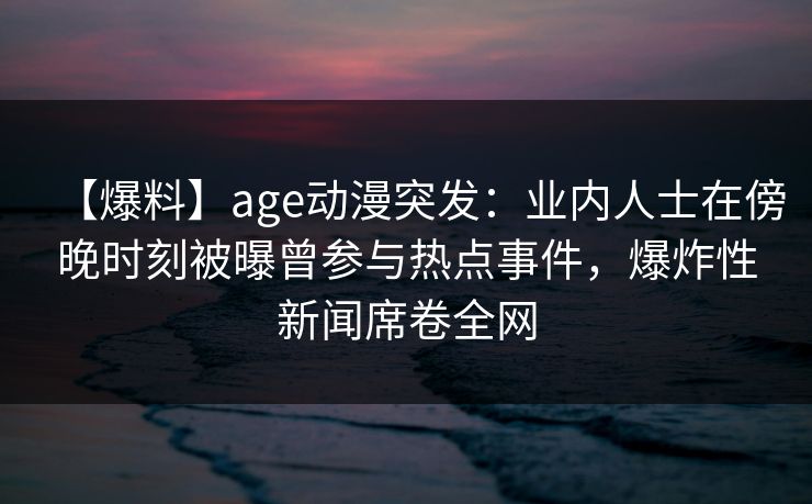 【爆料】age动漫突发:业内人士在傍晚时刻被曝曾参与热点事件,爆炸性新闻席卷全网
