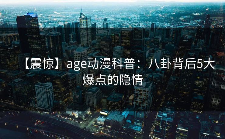 【震惊】age动漫科普:八卦背后5大爆点的隐情 【震惊】age动漫科普:八卦背后5大爆点的隐情