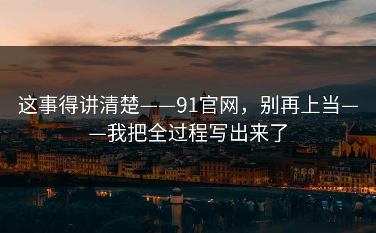 这事得讲清楚——91官网，别再上当——我把全过程写出来了