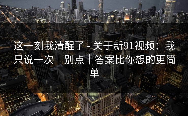 这一刻我清醒了 - 关于新91视频：我只说一次｜别点｜答案比你想的更简单
