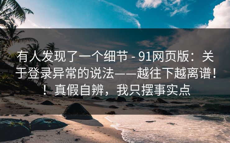 有人发现了一个细节 - 91网页版：关于登录异常的说法——越往下越离谱！！真假自辨，我只摆事实点