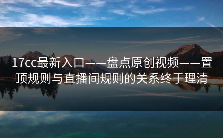 17cc最新入口——盘点原创视频——置顶规则与直播间规则的关系终于理清