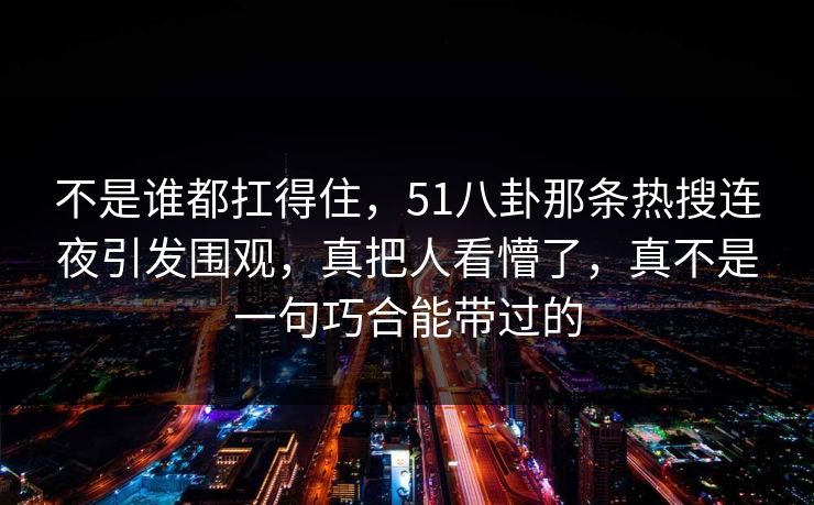 不是谁都扛得住，51八卦那条热搜连夜引发围观，真把人看懵了，真不是一句巧合能带过的