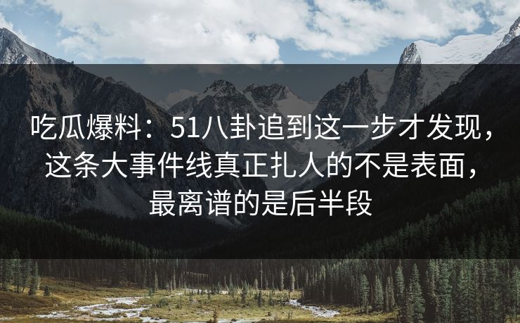 吃瓜爆料：51八卦追到这一步才发现，这条大事件线真正扎人的不是表面，最离谱的是后半段