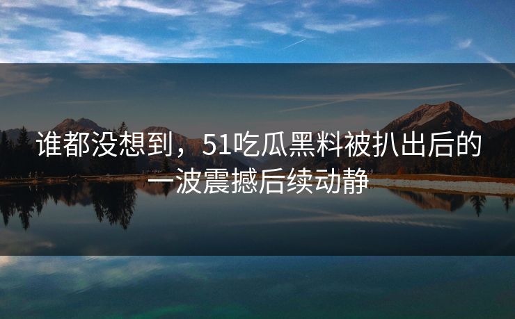 谁都没想到，51吃瓜黑料被扒出后的一波震撼后续动静