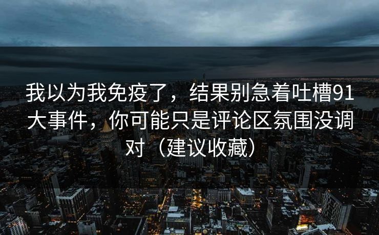 我以为我免疫了,结果别急着吐槽91大事件,你可能只是评论区氛围没调对(建议收藏) 我以为我免疫了,结果别急着吐槽91大事件,你可能只是评论区氛围没调对(建议收藏)